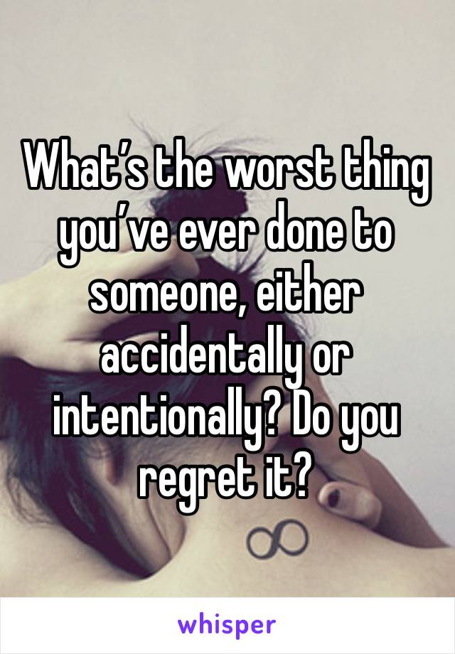 What’s the worst thing you’ve ever done to someone, either accidentally or intentionally? Do you regret it?