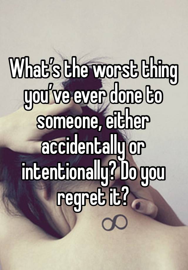 What’s the worst thing you’ve ever done to someone, either accidentally or intentionally? Do you regret it?