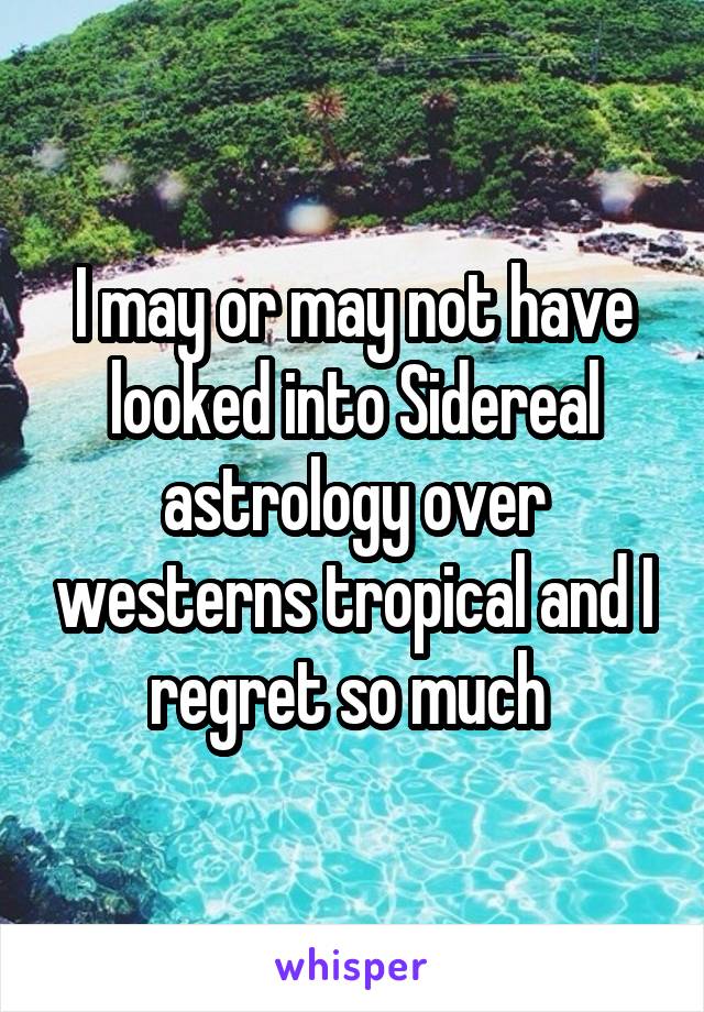 I may or may not have looked into Sidereal astrology over westerns tropical and I regret so much 