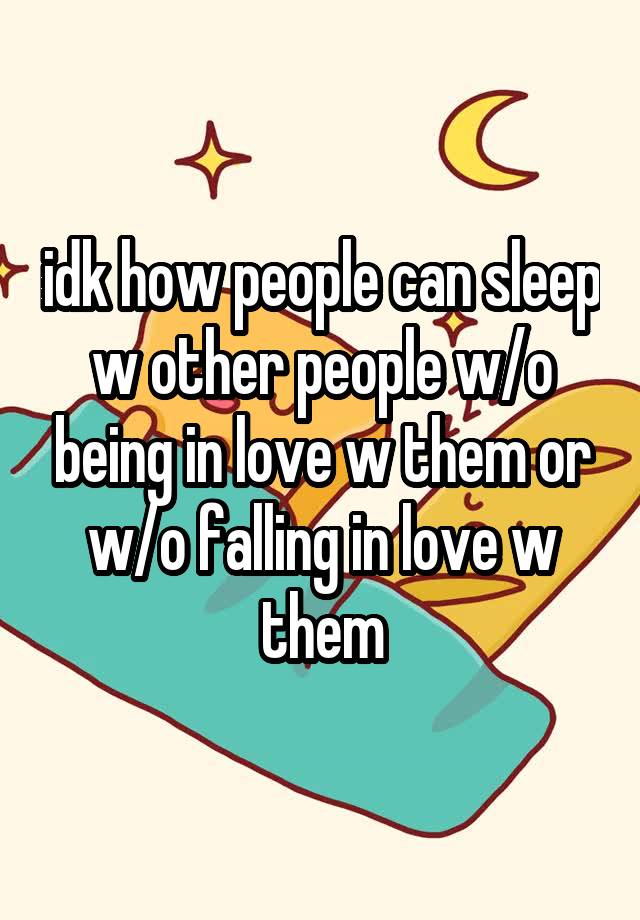 idk how people can sleep w other people w/o being in love w them or w/o falling in love w them