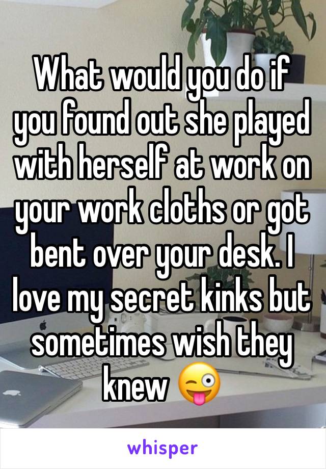 What would you do if you found out she played with herself at work on your work cloths or got bent over your desk. I love my secret kinks but sometimes wish they knew 😜