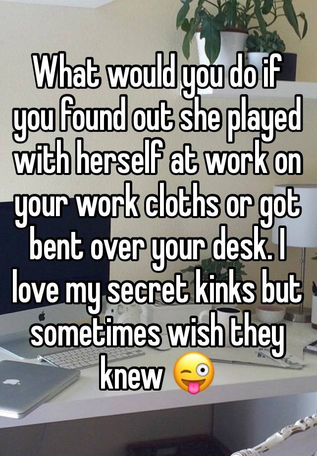 What would you do if you found out she played with herself at work on your work cloths or got bent over your desk. I love my secret kinks but sometimes wish they knew 😜