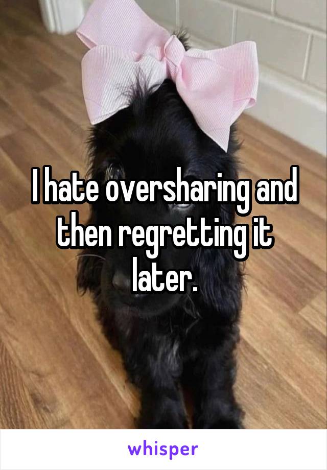 I hate oversharing and then regretting it later.