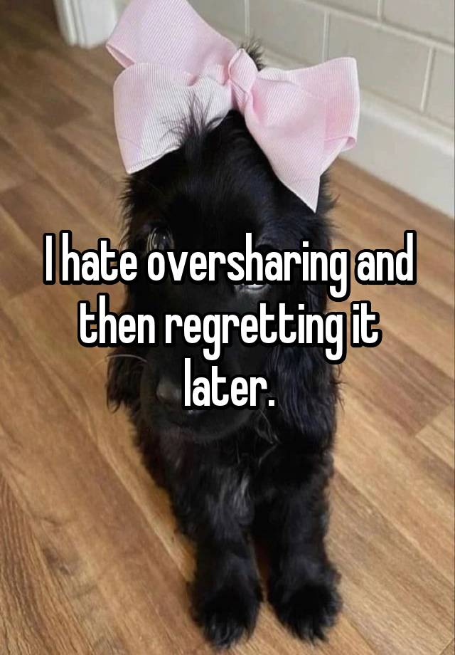 I hate oversharing and then regretting it later.