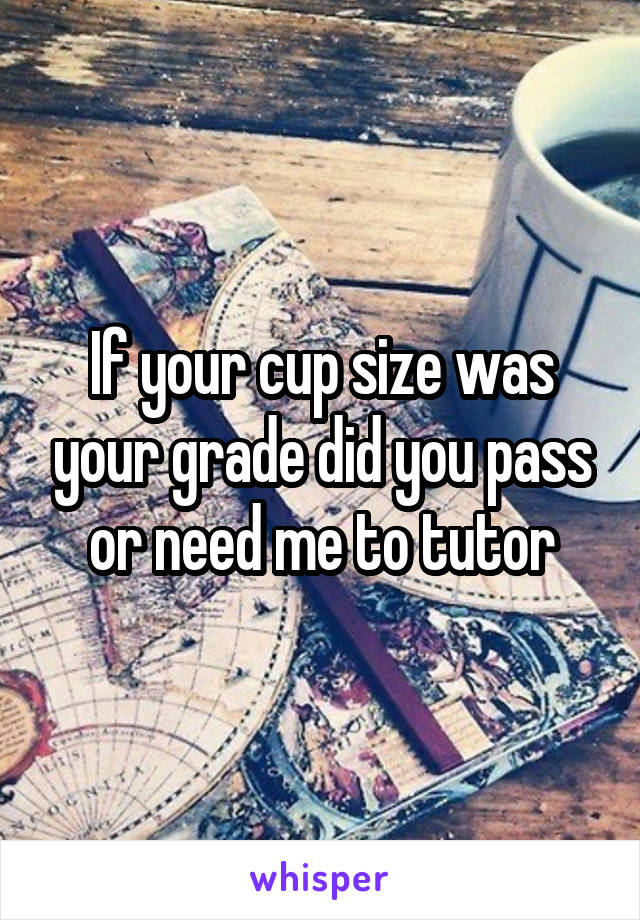 If your cup size was your grade did you pass or need me to tutor