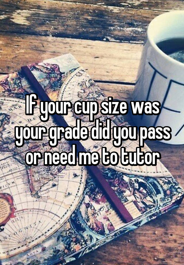 If your cup size was your grade did you pass or need me to tutor