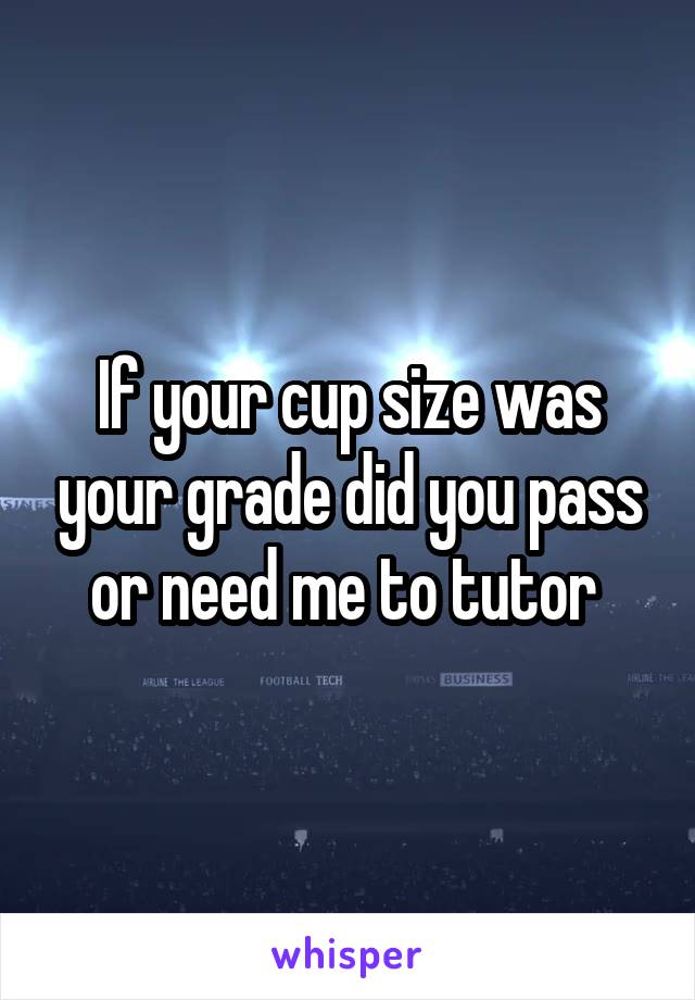 If your cup size was your grade did you pass or need me to tutor 