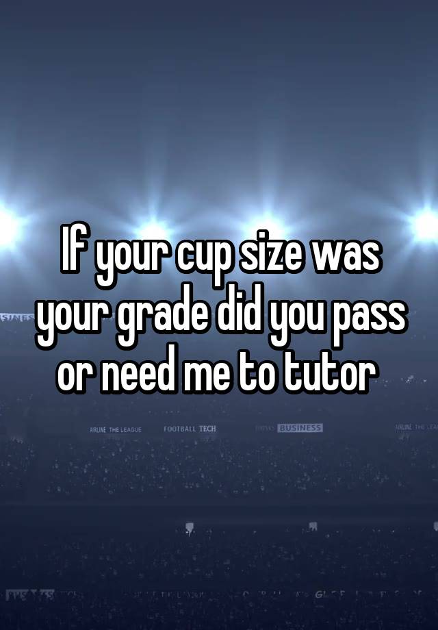 If your cup size was your grade did you pass or need me to tutor 