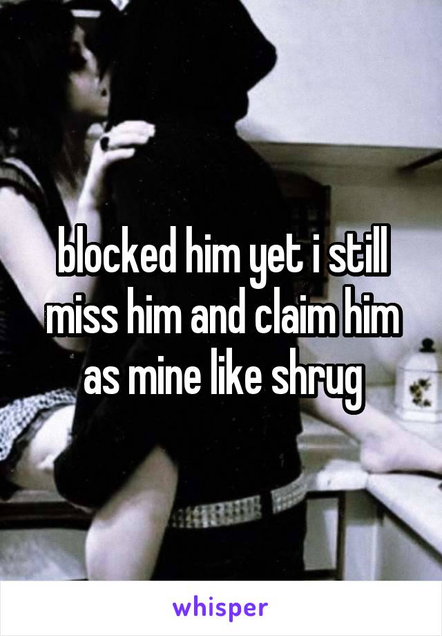 blocked him yet i still miss him and claim him as mine like shrug