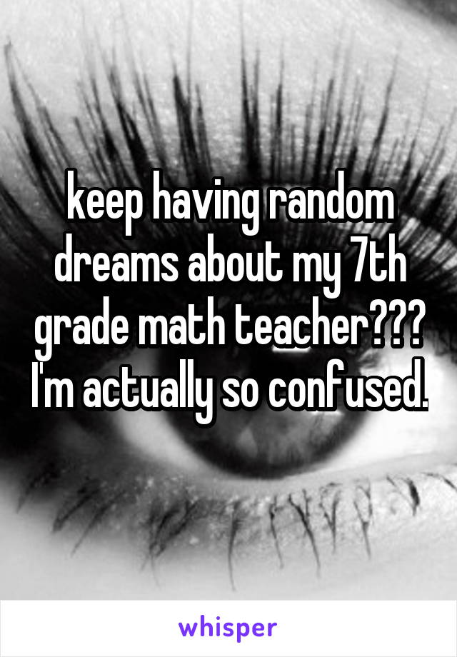 keep having random dreams about my 7th grade math teacher??? I'm actually so confused. 