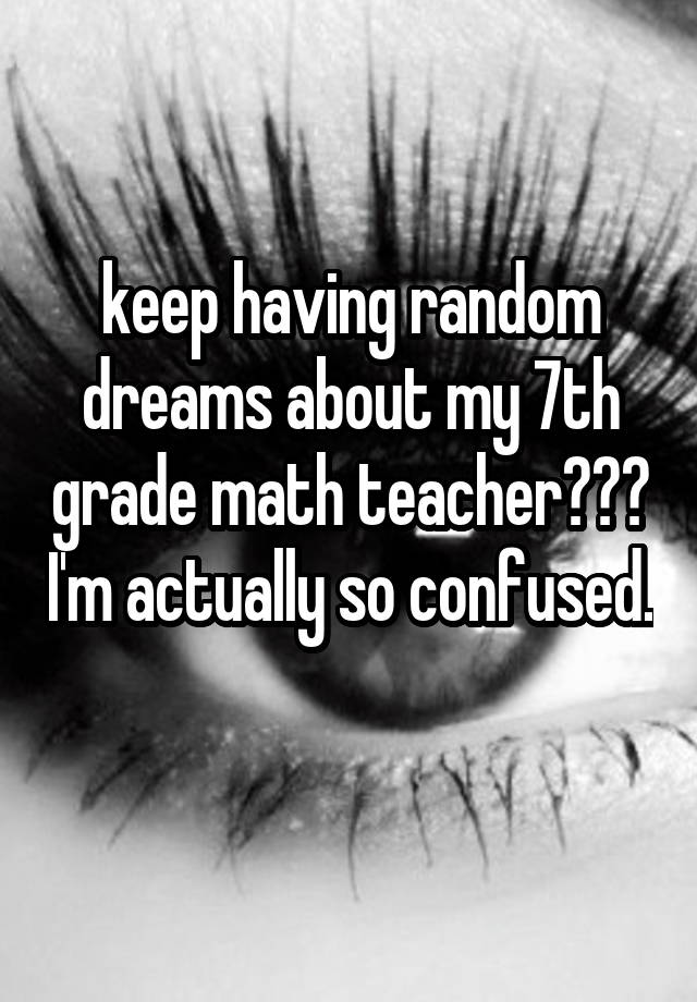 keep having random dreams about my 7th grade math teacher??? I'm actually so confused. 