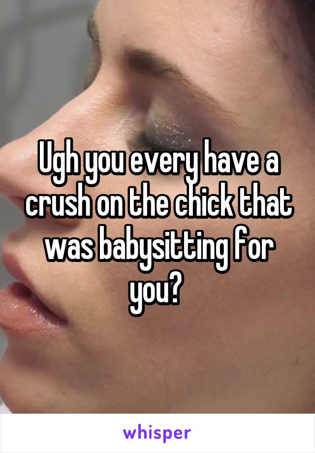 Ugh you every have a crush on the chick that was babysitting for you? 