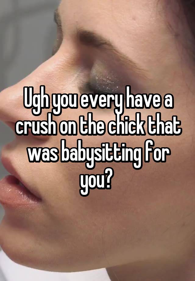 Ugh you every have a crush on the chick that was babysitting for you? 