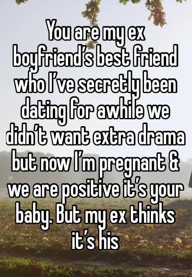 You are my ex boyfriend’s best friend who I’ve secretly been dating for awhile we didn’t want extra drama but now I’m pregnant & we are positive it’s your baby. But my ex thinks it’s his 