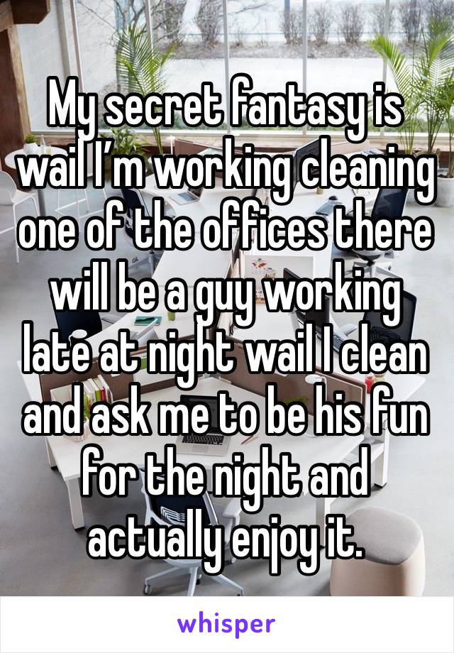 My secret fantasy is wail I’m working cleaning one of the offices there will be a guy working  late at night wail I clean and ask me to be his fun for the night and actually enjoy it. 