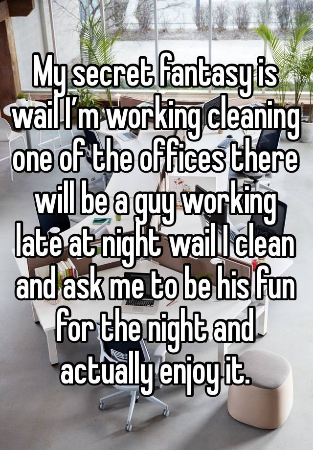 My secret fantasy is wail I’m working cleaning one of the offices there will be a guy working  late at night wail I clean and ask me to be his fun for the night and actually enjoy it. 