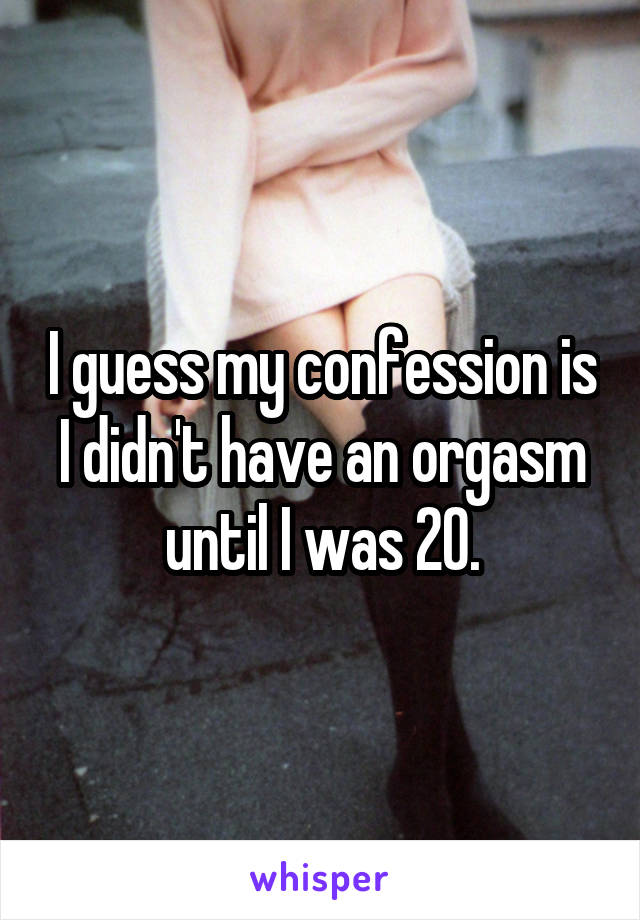 I guess my confession is I didn't have an orgasm until I was 20.