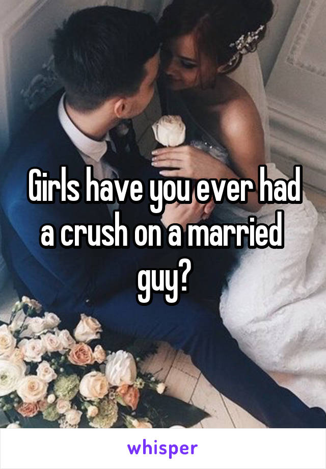 Girls have you ever had a crush on a married 
guy?