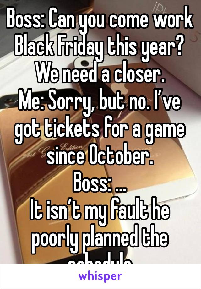 Boss: Can you come work Black Friday this year? We need a closer.
Me: Sorry, but no. I’ve got tickets for a game since October. 
Boss: …
It isn’t my fault he poorly planned the schedule 