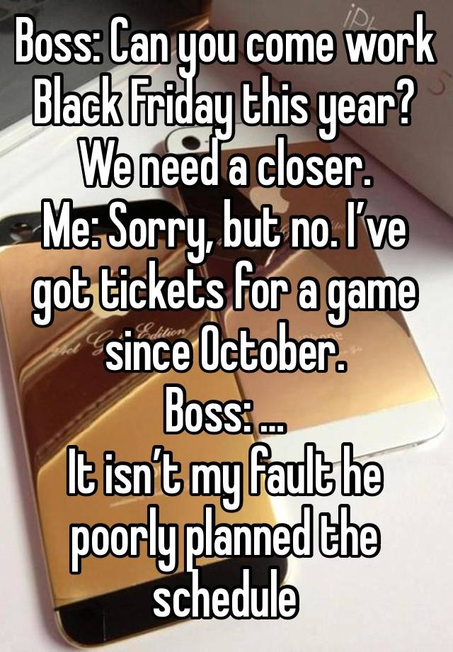 Boss: Can you come work Black Friday this year? We need a closer.
Me: Sorry, but no. I’ve got tickets for a game since October. 
Boss: …
It isn’t my fault he poorly planned the schedule 