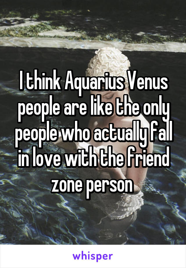 I think Aquarius Venus people are like the only people who actually fall in love with the friend zone person 