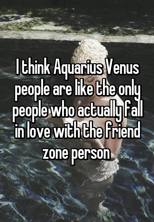 I think Aquarius Venus people are like the only people who actually fall in love with the friend zone person 