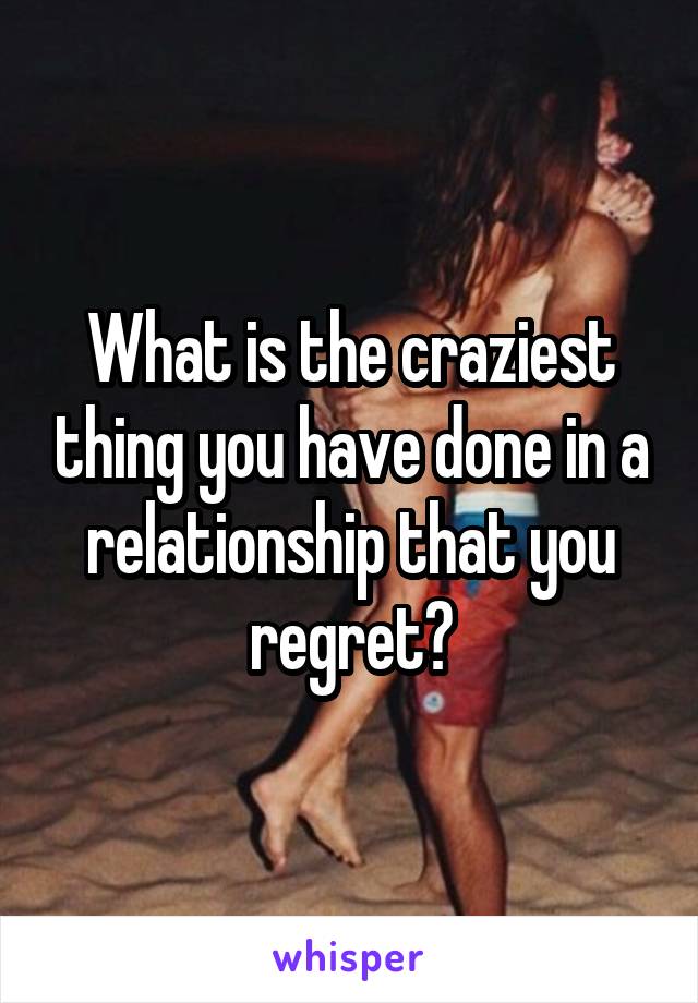 What is the craziest thing you have done in a relationship that you regret?