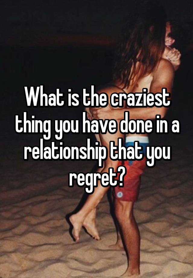 What is the craziest thing you have done in a relationship that you regret?