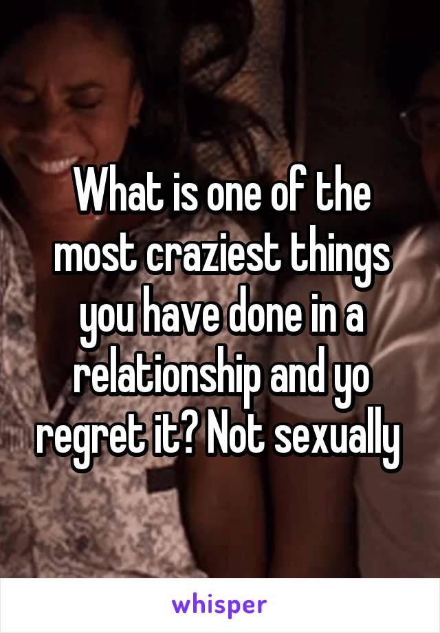 What is one of the most craziest things you have done in a relationship and yo regret it? Not sexually 