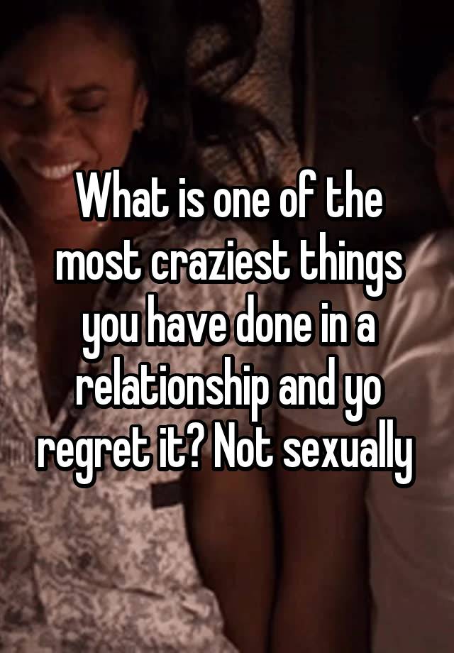 What is one of the most craziest things you have done in a relationship and yo regret it? Not sexually 