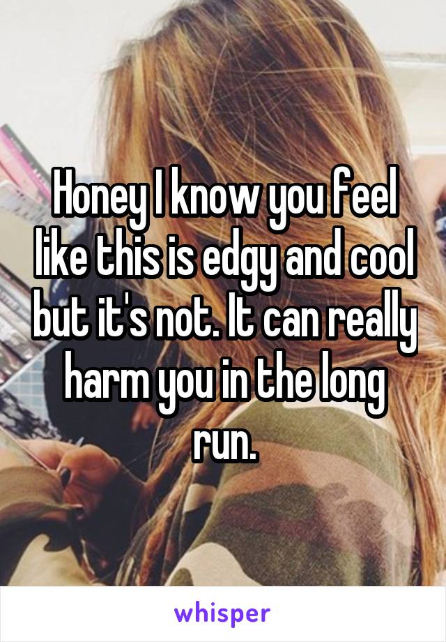 Honey I know you feel like this is edgy and cool but it's not. It can really harm you in the long run.