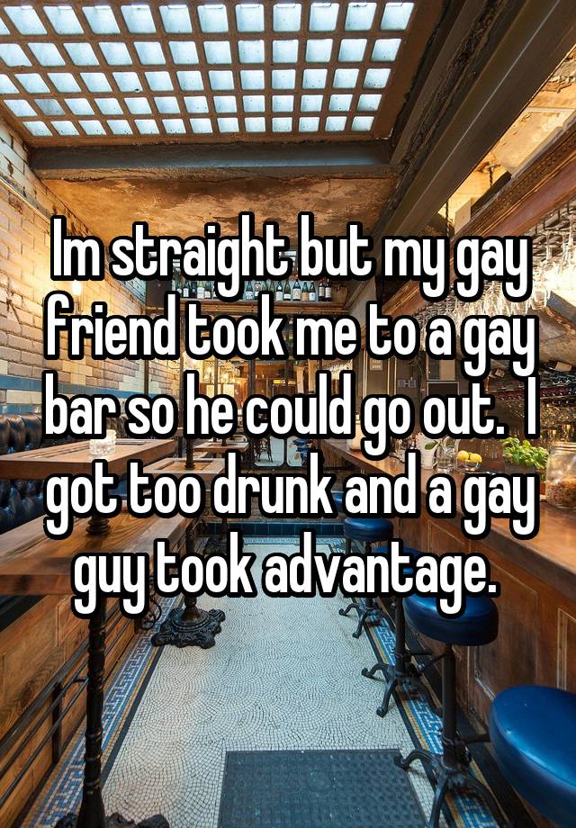 Im straight but my gay friend took me to a gay bar so he could go out.  I got too drunk and a gay guy took advantage. 