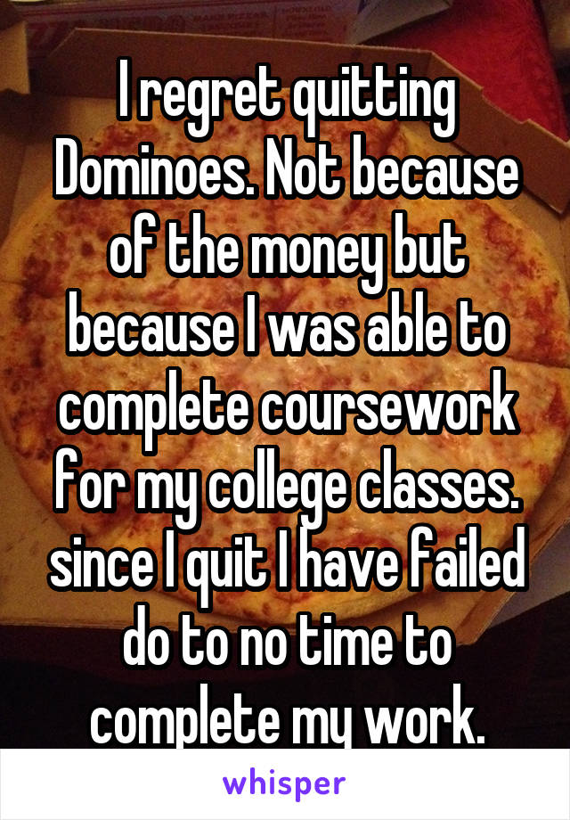 I regret quitting Dominoes. Not because of the money but because I was able to complete coursework for my college classes. since I quit I have failed do to no time to complete my work.