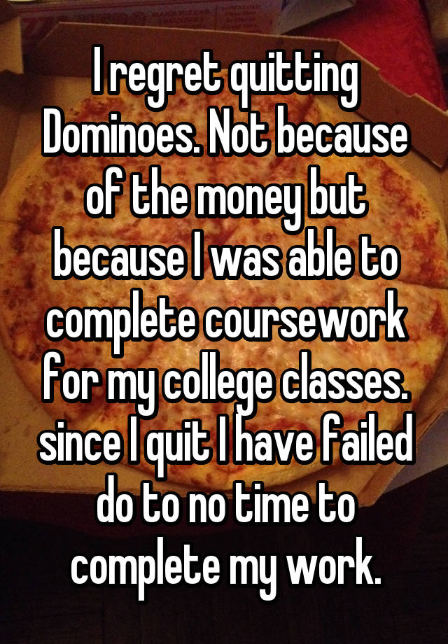 I regret quitting Dominoes. Not because of the money but because I was able to complete coursework for my college classes. since I quit I have failed do to no time to complete my work.