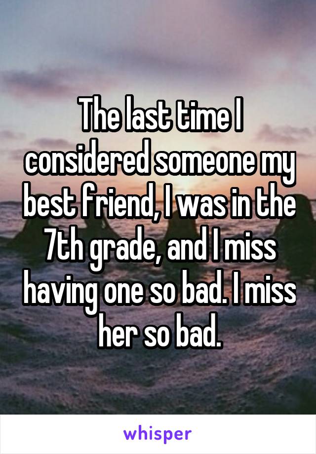 The last time I considered someone my best friend, I was in the 7th grade, and I miss having one so bad. I miss her so bad.