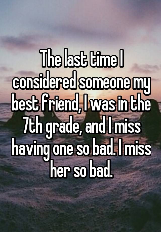 The last time I considered someone my best friend, I was in the 7th grade, and I miss having one so bad. I miss her so bad.