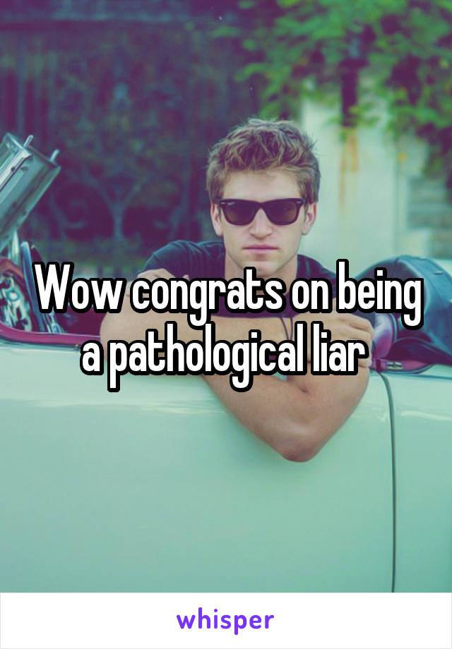 Wow congrats on being a pathological liar 