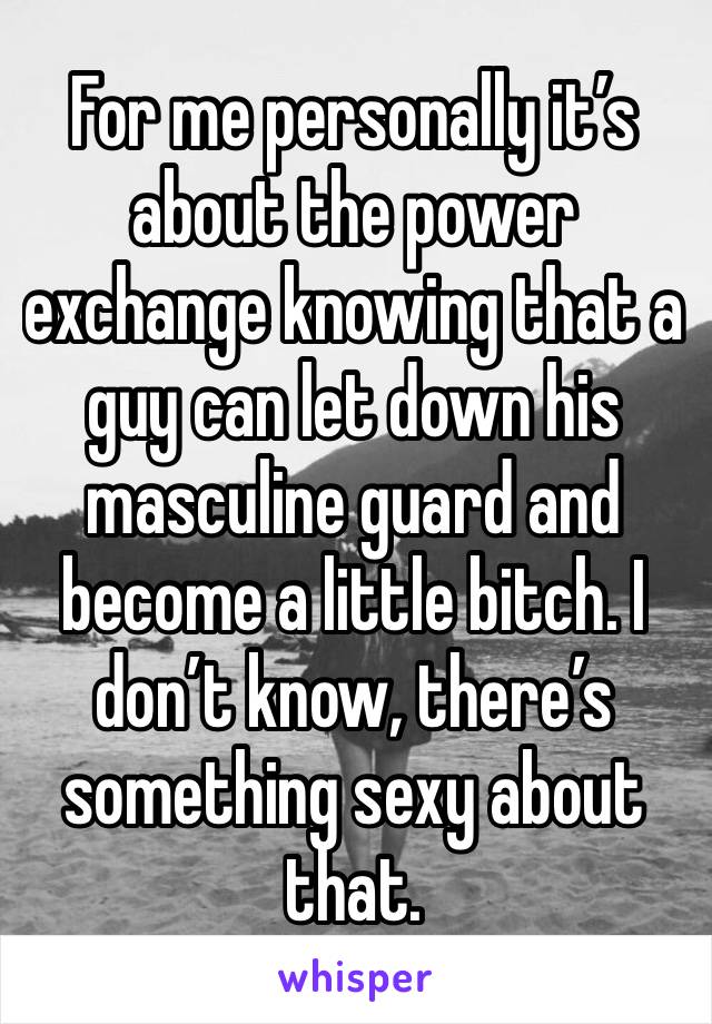 For me personally it’s about the power exchange knowing that a guy can let down his masculine guard and become a little bitch. I don’t know, there’s something sexy about that.