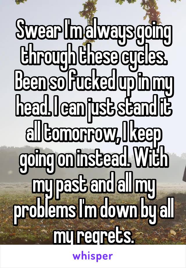 Swear I'm always going through these cycles. Been so fucked up in my head. I can just stand it all tomorrow, I keep going on instead. With my past and all my problems I'm down by all my regrets.