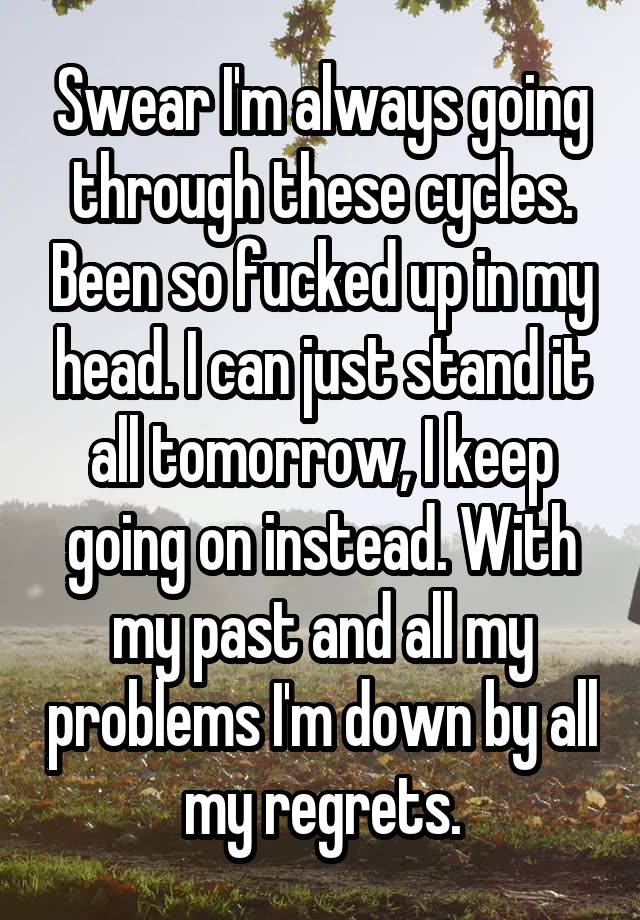 Swear I'm always going through these cycles. Been so fucked up in my head. I can just stand it all tomorrow, I keep going on instead. With my past and all my problems I'm down by all my regrets.