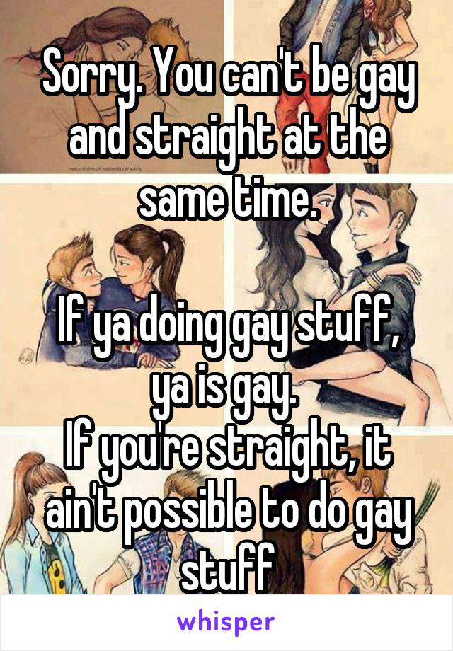 Sorry. You can't be gay and straight at the same time.

If ya doing gay stuff, ya is gay. 
If you're straight, it ain't possible to do gay stuff