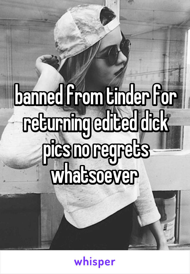 banned from tinder for returning edited dick pics no regrets whatsoever 