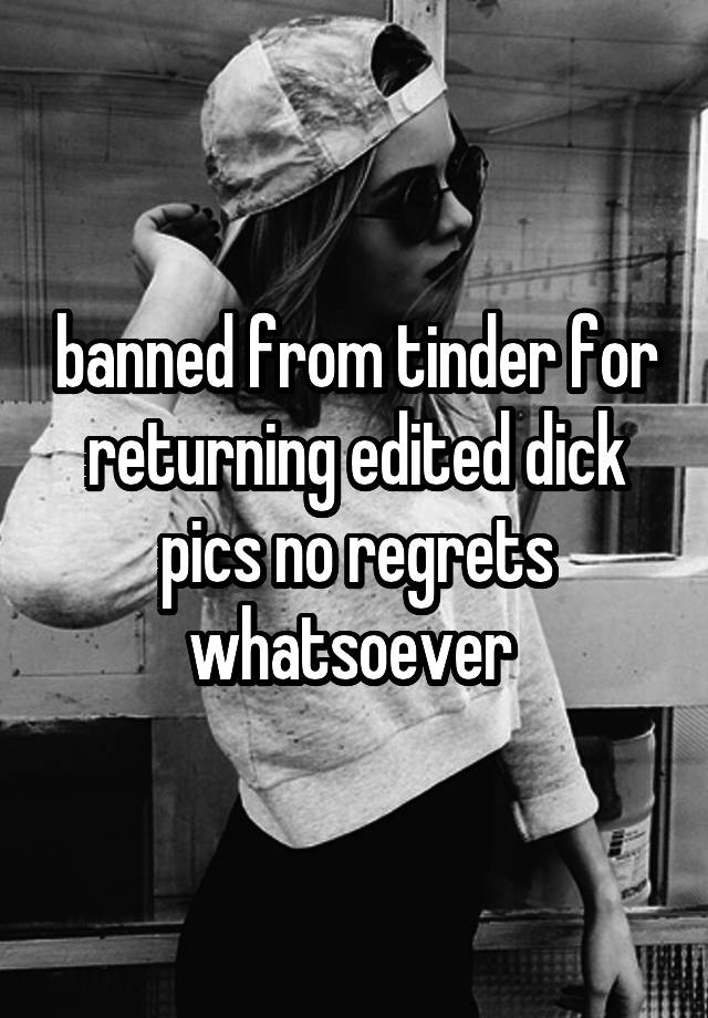 banned from tinder for returning edited dick pics no regrets whatsoever 