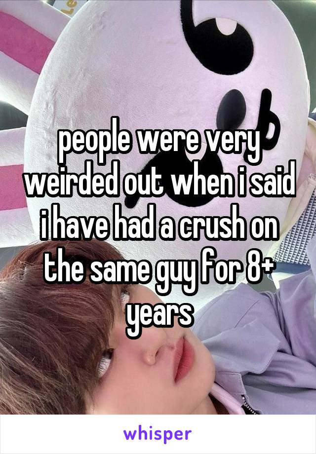 people were very weirded out when i said i have had a crush on the same guy for 8+ years