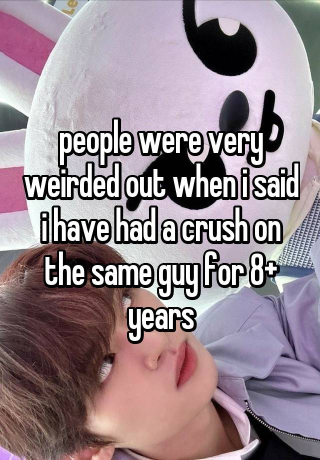 people were very weirded out when i said i have had a crush on the same guy for 8+ years