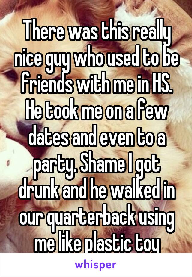 There was this really nice guy who used to be friends with me in HS. He took me on a few dates and even to a party. Shame I got drunk and he walked in our quarterback using me like plastic toy