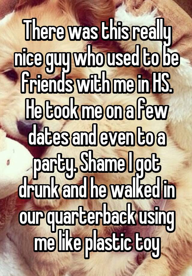 There was this really nice guy who used to be friends with me in HS. He took me on a few dates and even to a party. Shame I got drunk and he walked in our quarterback using me like plastic toy