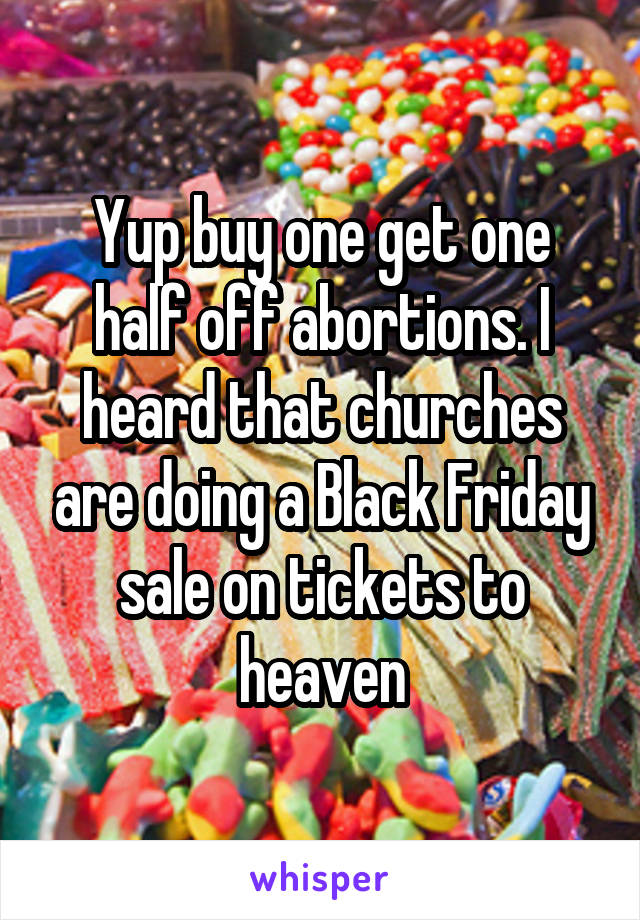 Yup buy one get one half off abortions. I heard that churches are doing a Black Friday sale on tickets to heaven