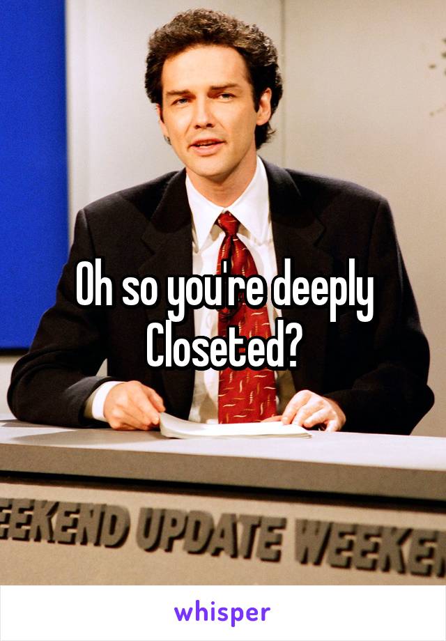 Oh so you're deeply Closeted?