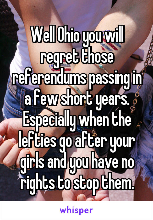 Well Ohio you will regret those referendums passing in a few short years. Especially when the lefties go after your girls and you have no rights to stop them.